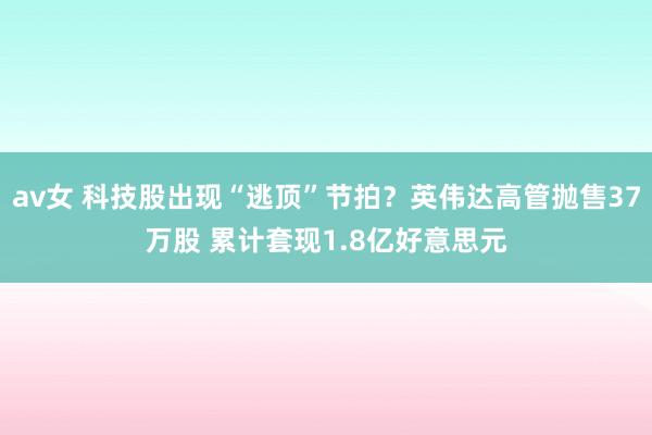 av女 科技股出现“逃顶”节拍？英伟达高管抛售37万股 累计套现1.8亿好意思元