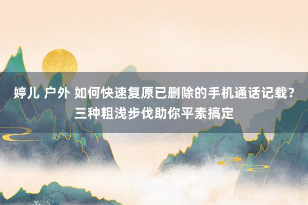 婷儿 户外 如何快速复原已删除的手机通话记载？三种粗浅步伐助你平素搞定