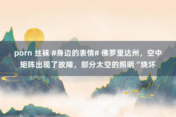 porn 丝袜 #身边的表情# 佛罗里达州，空中矩阵出现了故障，部分太空的照明“烧坏