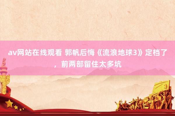 av网站在线观看 郭帆后悔《流浪地球3》定档了，前两部留住太多坑