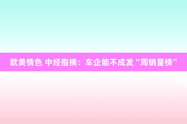 欧美情色 中经指摘：车企能不成发“周销量榜”