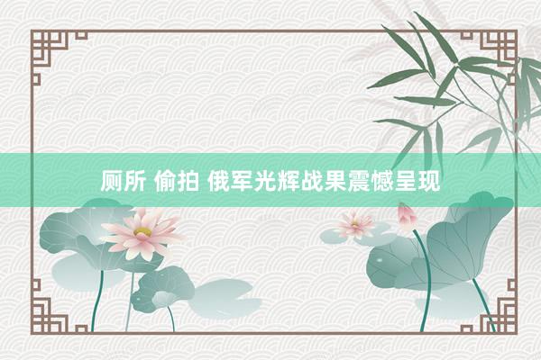 厕所 偷拍 俄军光辉战果震憾呈现