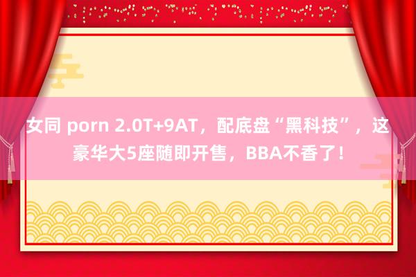 女同 porn 2.0T+9AT，配底盘“黑科技”，这豪华大5座随即开售，BBA不香了！