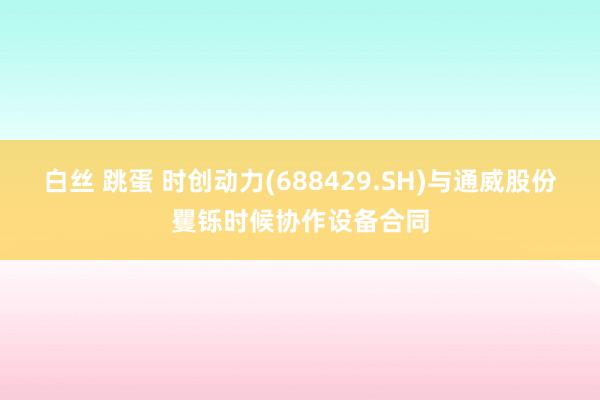 白丝 跳蛋 时创动力(688429.SH)与通威股份矍铄时候协作设备合同