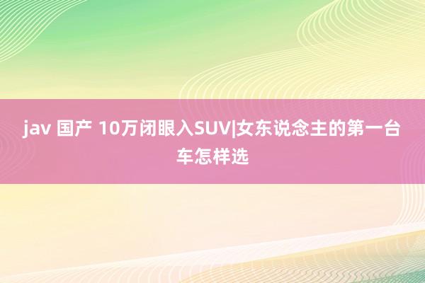 jav 国产 10万闭眼入SUV|女东说念主的第一台车怎样选