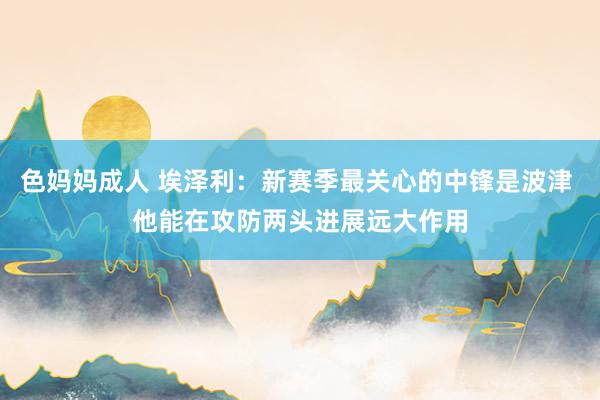 色妈妈成人 埃泽利：新赛季最关心的中锋是波津 他能在攻防两头进展远大作用