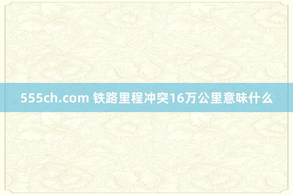 555ch.com 铁路里程冲突16万公里意味什么