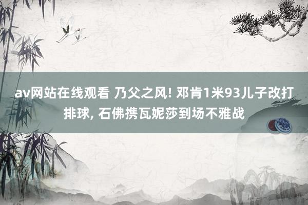 av网站在线观看 乃父之风! 邓肯1米93儿子改打排球， 石佛携瓦妮莎到场不雅战