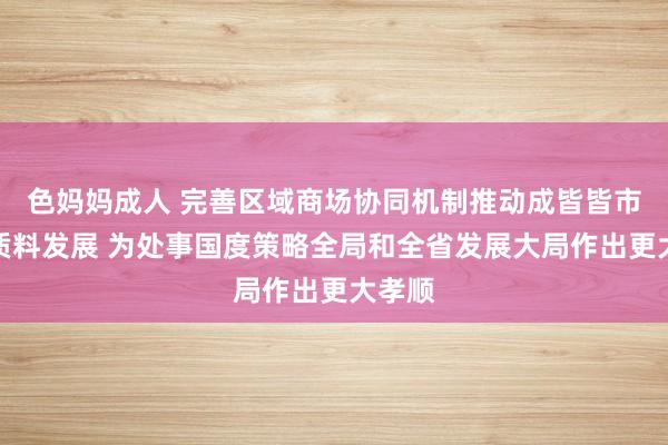 色妈妈成人 完善区域商场协同机制推动成皆皆市圈高质料发展 为处事国度策略全局和全省发展大局作出更大孝顺
