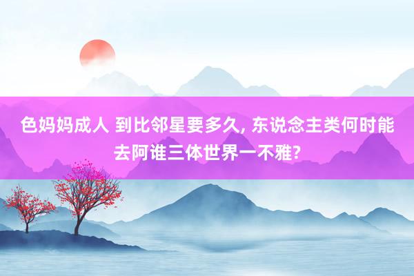 色妈妈成人 到比邻星要多久, 东说念主类何时能去阿谁三体世界一不雅?