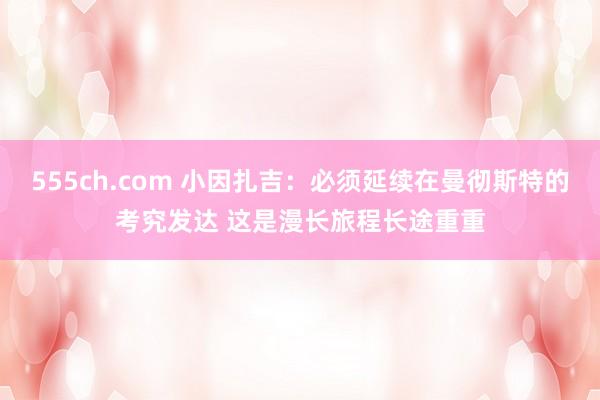 555ch.com 小因扎吉：必须延续在曼彻斯特的考究发达 这是漫长旅程长途重重