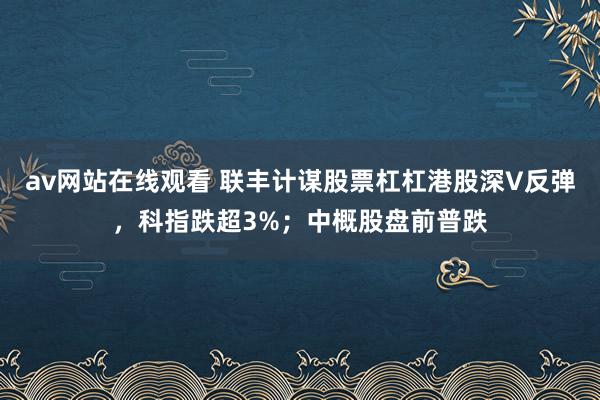 av网站在线观看 联丰计谋股票杠杠港股深V反弹，科指跌超3%；中概股盘前普跌