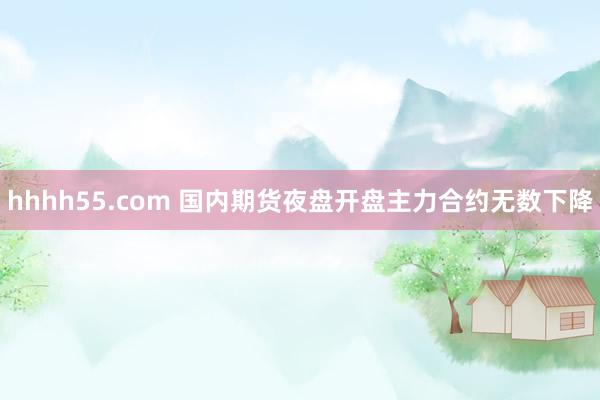 hhhh55.com 国内期货夜盘开盘主力合约无数下降