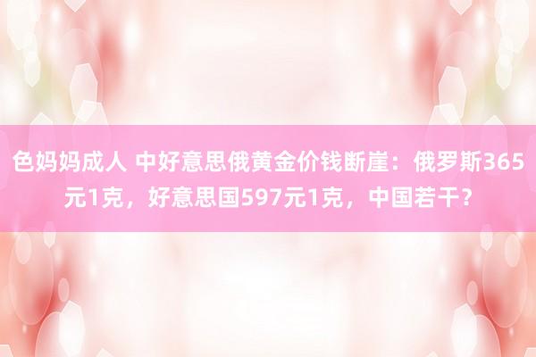 色妈妈成人 中好意思俄黄金价钱断崖：俄罗斯365元1克，好意思国597元1克，中国若干？