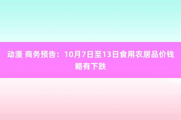 动漫 商务预告：10月7日至13日食用农居品价钱略有下跌