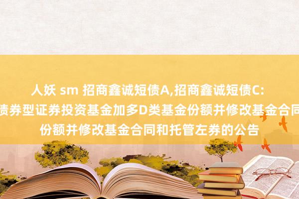 人妖 sm 招商鑫诚短债A,招商鑫诚短债C: 对于招商鑫诚短债债券型证券投资基金加多D类基金份额并修改基金合同和托管左券的公告
