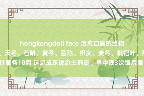 hongkongdoll face 治愈口臭的绝招 :黄连、薄荷各5克,生地、天冬、石斛、黄芩、茵陈、枳实、麦冬、枇杷叶、熟地、甘草各10克 这是成东说念主剂量,早中晚3次饭后服用,1服收效,服21服不再复发。