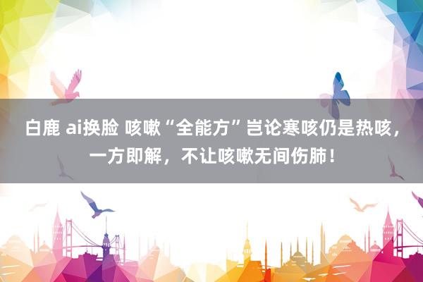 白鹿 ai换脸 咳嗽“全能方”岂论寒咳仍是热咳,一方即解,不让咳嗽无间伤肺!