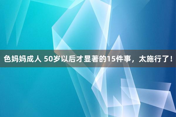 色妈妈成人 50岁以后才显著的15件事,太施行了!