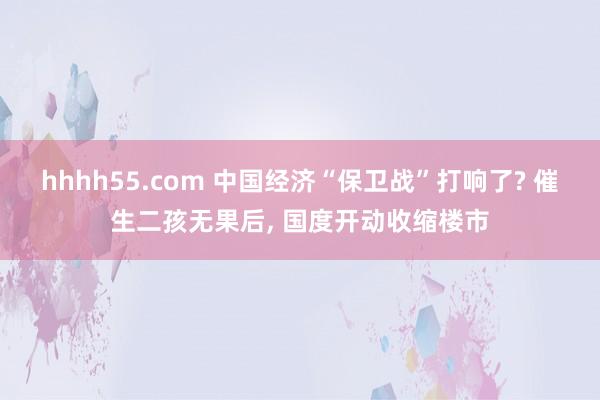 hhhh55.com 中国经济“保卫战”打响了? 催生二孩无果后, 国度开动收缩楼市