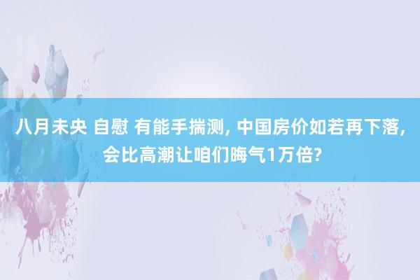 八月未央 自慰 有能手揣测, 中国房价如若再下落, 会比高潮让咱们晦气1万倍?