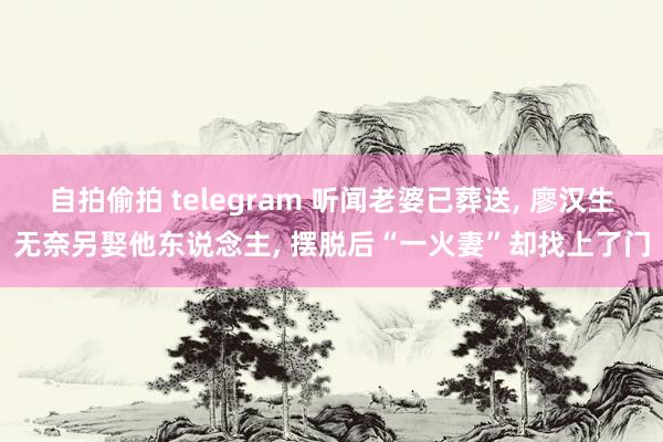 自拍偷拍 telegram 听闻老婆已葬送， 廖汉生无奈另娶他东说念主， 摆脱后“一火妻”却找上了门