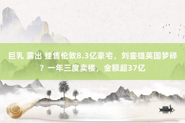 巨乳 露出 挂售伦敦8.3亿豪宅，刘銮雄英国梦碎？一年三度卖楼，金额超37亿
