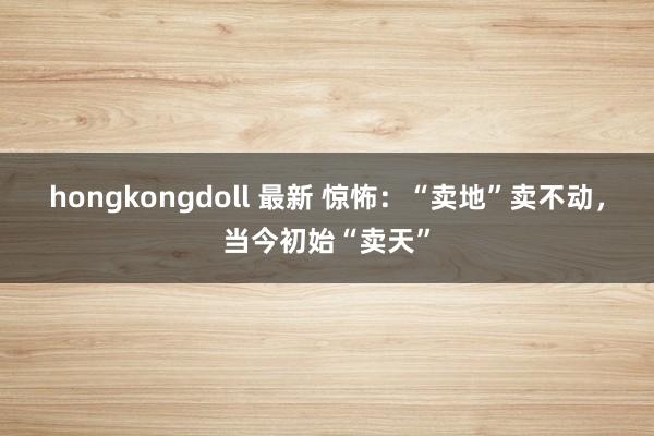 hongkongdoll 最新 惊怖：“卖地”卖不动，当今初始“卖天”