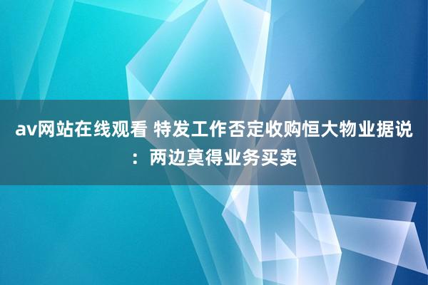 av网站在线观看 特发工作否定收购恒大物业据说：两边莫得业务买卖