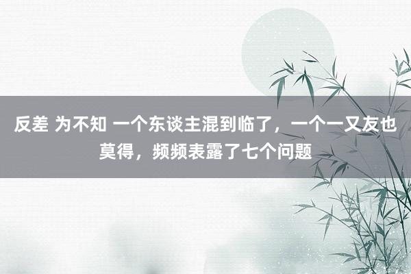 反差 为不知 一个东谈主混到临了，一个一又友也莫得，频频表露了七个问题