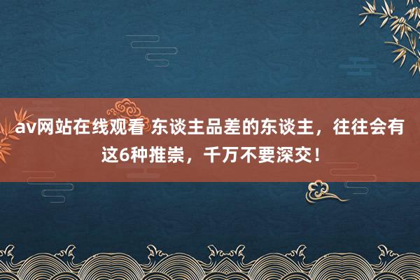 av网站在线观看 东谈主品差的东谈主，往往会有这6种推崇，千万不要深交！