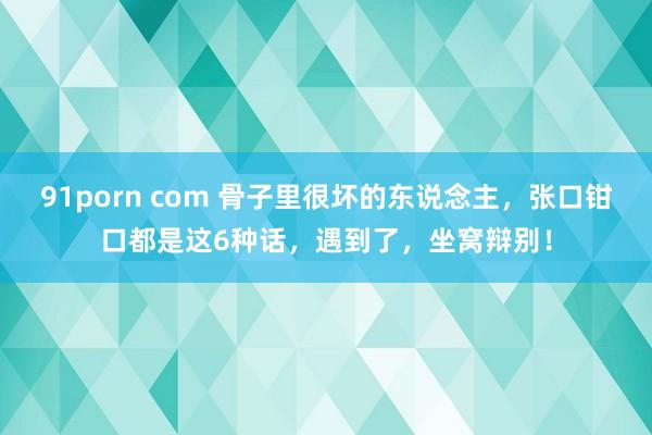 91porn com 骨子里很坏的东说念主，张口钳口都是这6种话，遇到了，坐窝辩别！