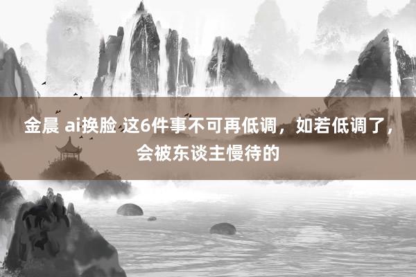 金晨 ai换脸 这6件事不可再低调，如若低调了，会被东谈主慢待的