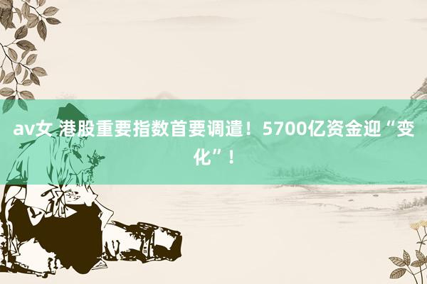 av女 港股重要指数首要调遣！5700亿资金迎“变化”！