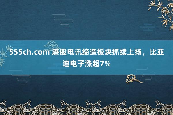 555ch.com 港股电讯缔造板块抓续上扬，比亚迪电子涨超7%