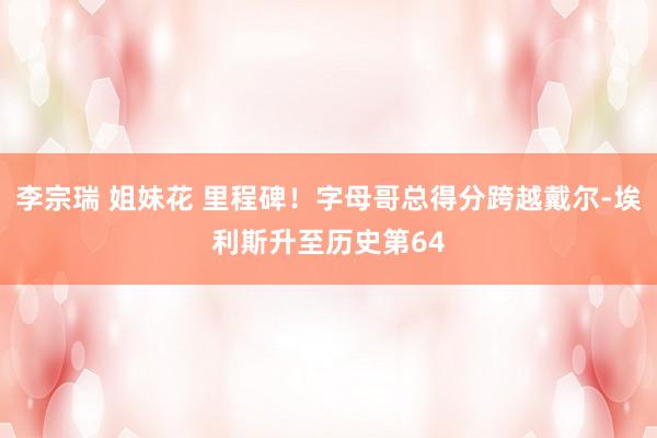 李宗瑞 姐妹花 里程碑！字母哥总得分跨越戴尔-埃利斯升至历史第64