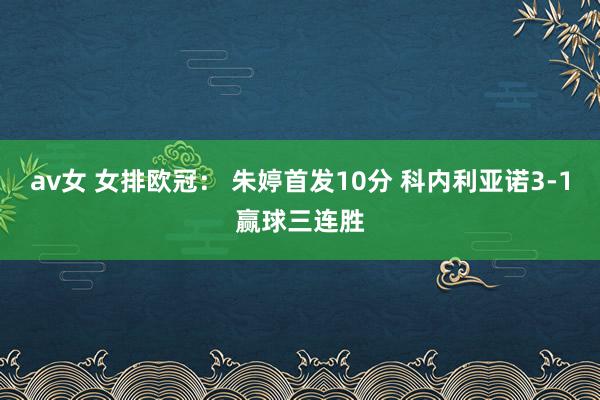 av女 女排欧冠： 朱婷首发10分 科内利亚诺3-1赢球三连胜
