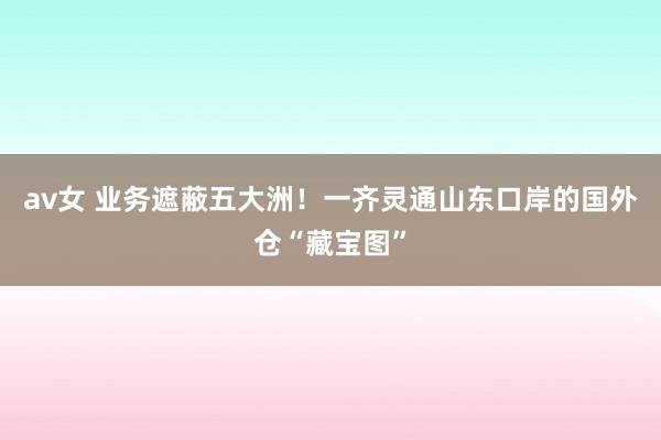 av女 业务遮蔽五大洲！一齐灵通山东口岸的国外仓“藏宝图”