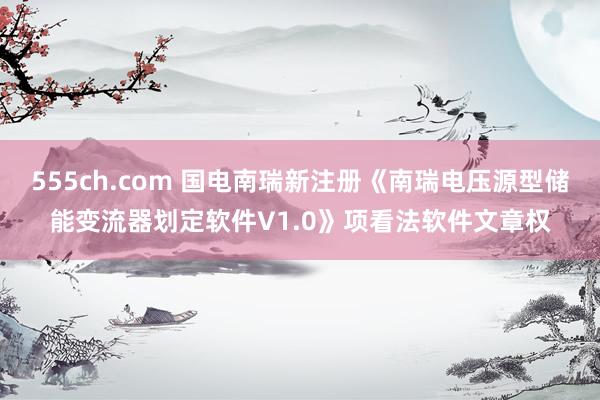 555ch.com 国电南瑞新注册《南瑞电压源型储能变流器划定软件V1.0》项看法软件文章权