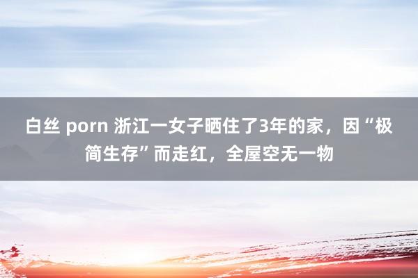 白丝 porn 浙江一女子晒住了3年的家，因“极简生存”而走红，全屋空无一物