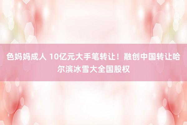 色妈妈成人 10亿元大手笔转让！融创中国转让哈尔滨冰雪大全国股权