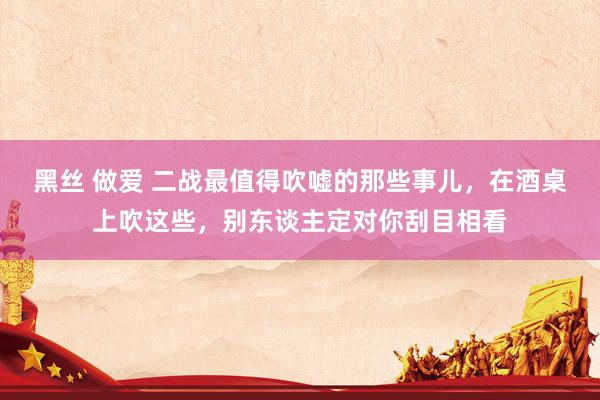 黑丝 做爱 二战最值得吹嘘的那些事儿，在酒桌上吹这些，别东谈主定对你刮目相看