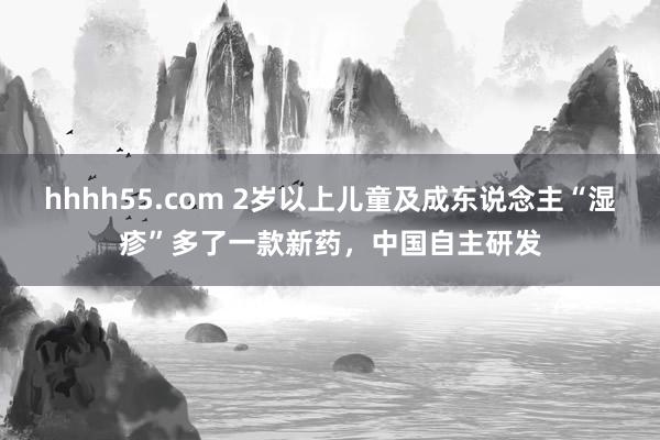 hhhh55.com 2岁以上儿童及成东说念主“湿疹”多了一款新药，中国自主研发