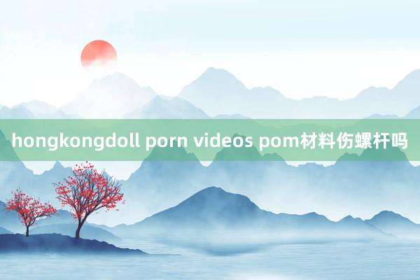 hongkongdoll porn videos pom材料伤螺杆吗