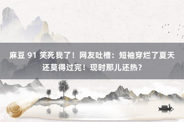 麻豆 91 笑死我了！网友吐槽：短袖穿烂了夏天还莫得过完！现时那儿还热？
