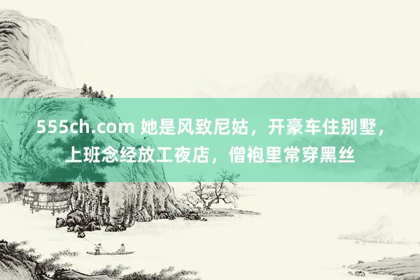 555ch.com 她是风致尼姑，开豪车住别墅，上班念经放工夜店，僧袍里常穿黑丝