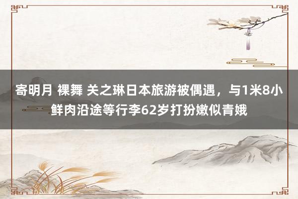 寄明月 裸舞 关之琳日本旅游被偶遇，与1米8小鲜肉沿途等行李62岁打扮嫩似青娥