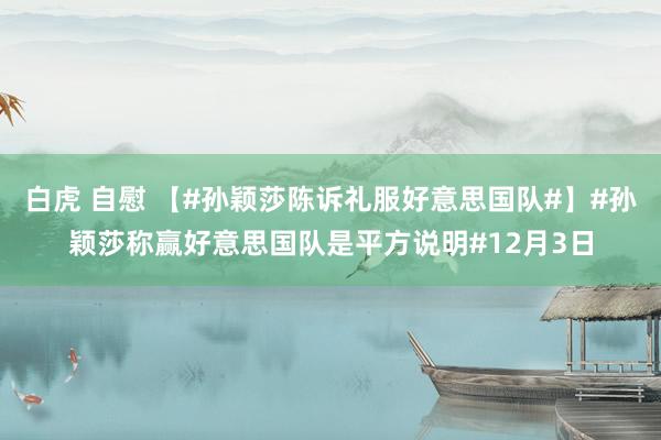 白虎 自慰 【#孙颖莎陈诉礼服好意思国队#】#孙颖莎称赢好意思国队是平方说明#12月3日