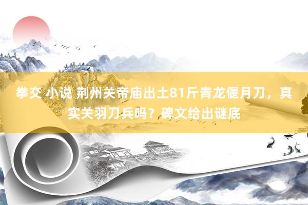 拳交 小说 荆州关帝庙出土81斤青龙偃月刀，真实关羽刀兵吗？碑文给出谜底