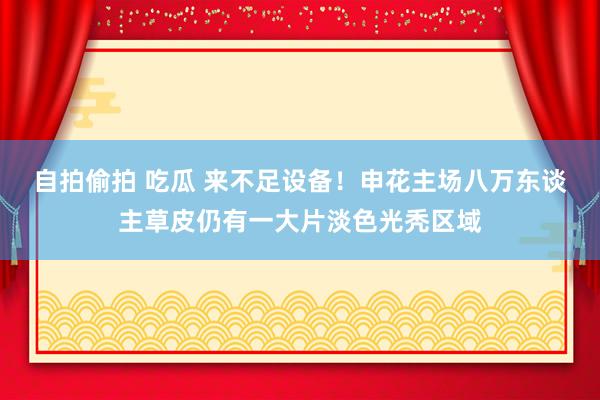 自拍偷拍 吃瓜 来不足设备！申花主场八万东谈主草皮仍有一大片淡色光秃区域